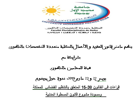 ينظم ماستر قانون العقود والأعمال بالكلية متعددة التخصصات بالناظور، بشراكة مع هيئة المحامين بالناظور، يومي 22 و 23 مارس 2019، ندوة حول موضوع قراءات في القانون 38-15 المتعلق بالتنظيم القضائي  للمملكة ومسودة مشروع قانون المسطرة المدنية ينظم ماستر قانون العقود والأعمال بالكلية متعددة التخصصات بالناظور، بشراكة مع هيئة المحامين بالناظور، يومي 22 و 23 مارس 2019، ندوة حول موضوع قراءات في القانون 38-15 المتعلق بالتنظيم القضائي  للمملكة ومسودة مشروع قانون المسطرة المدنية